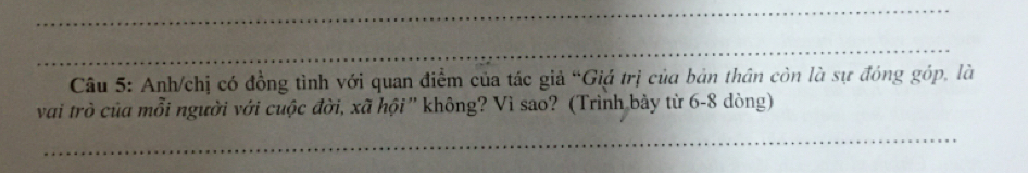 Anh/chị có đồng tình với quan điểm của tác giả “Giá trị của bản thân còn là sự đóng góp, là 
vai trò của mỗi người với cuộc đời, xã hội' không? Vì sao? (Trình bảy từ 6-8 dòng) 
_ 
_