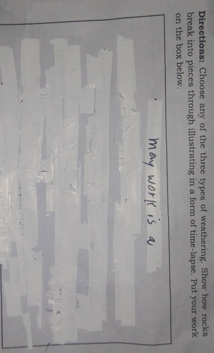 Directions: Choose any of the three types of weathering. Show how rocks 
break into pieces through illustrating in a form of time-lapse. Put your work 
on the box below.