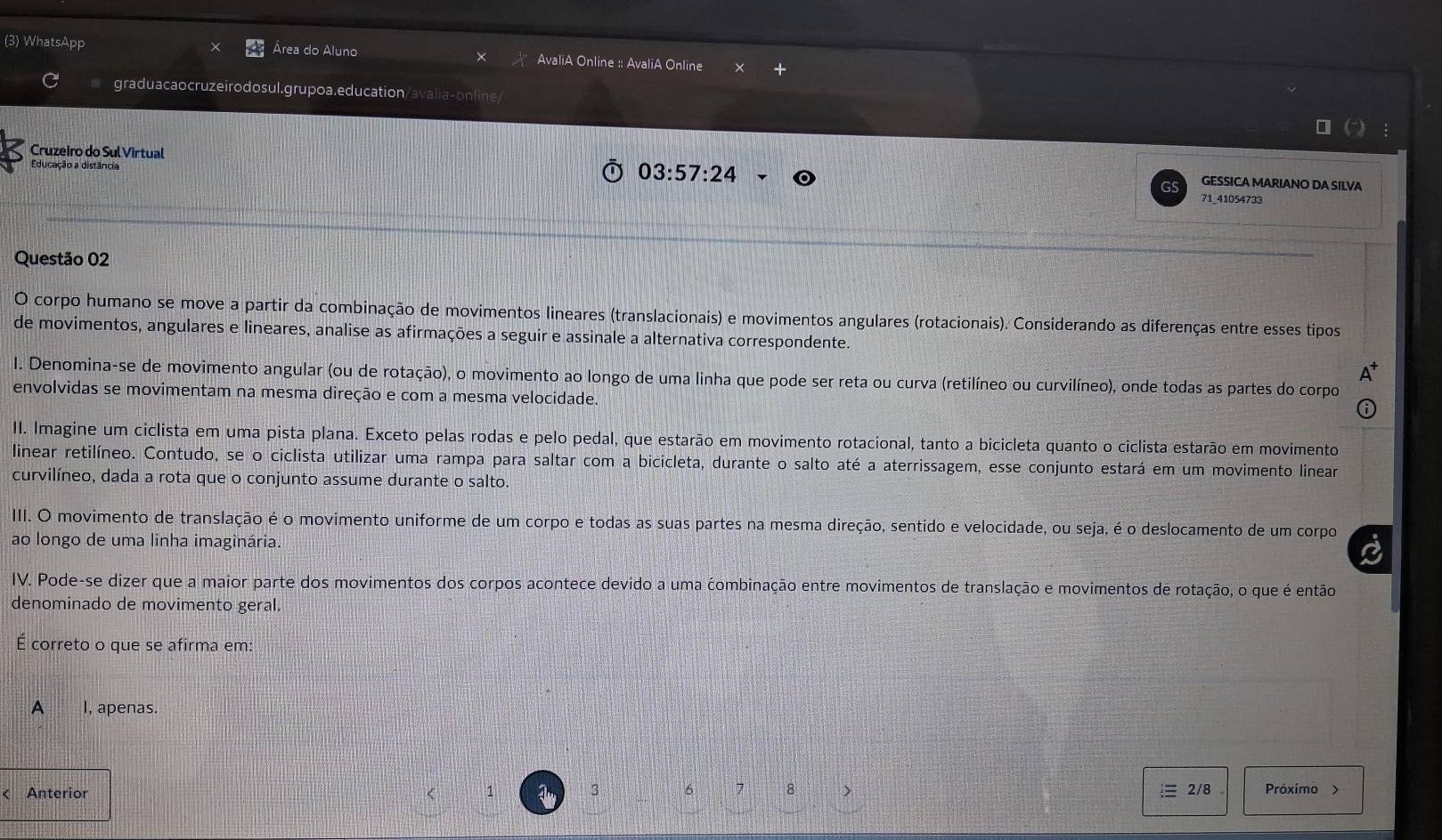 (3) WhatsApp Área do Aluno AvaliA Online :: AvaliA Online
graduacaocruzeirodosul.grupoa.education/avalia-online
Educação a distância
Cruzeiro do Sul Virtual GESSICA MARIANO DA SILVA
03:57:24
71_41054733
Questão 02
O corpo humano se move a partir da combinação de movimentos lineares (translacionais) e movimentos angulares (rotacionais). Considerando as diferenças entre esses tipos
de movimentos, angulares e lineares, analise as afirmações a seguir e assinale a alternativa correspondente.
I. Denomina-se de movimento angular (ou de rotação), o movimento ao longo de uma linha que pode ser reta ou curva (retilíneo ou curvilíneo), onde todas as partes do corpo
envolvidas se movimentam na mesma direção e com a mesma velocidade.
II. Imagine um ciclista em uma pista plana. Exceto pelas rodas e pelo pedal, que estarão em movimento rotacional, tanto a bicicleta quanto o ciclista estarão em movimento
linear retilíneo. Contudo, se o ciclista utilizar uma rampa para saltar com a bicicleta, durante o salto até a aterrissagem, esse conjunto estará em um movimento linear
curvilíneo, dada a rota que o conjunto assume durante o salto.
III. O movimento de translação é o movimento uniforme de um corpo e todas as suas partes na mesma direção, sentido e velocidade, ou seja, é o deslocamento de um corpo
ao longo de uma linha imaginária.
a
IV. Pode-se dizer que a maior parte dos movimentos dos corpos acontece devido a uma combinação entre movimentos de translação e movimentos de rotação, o que é então
denominado de movimento geral.
É correto o que se afirma em:
A I, apenas.
1
3 6 7 8 >