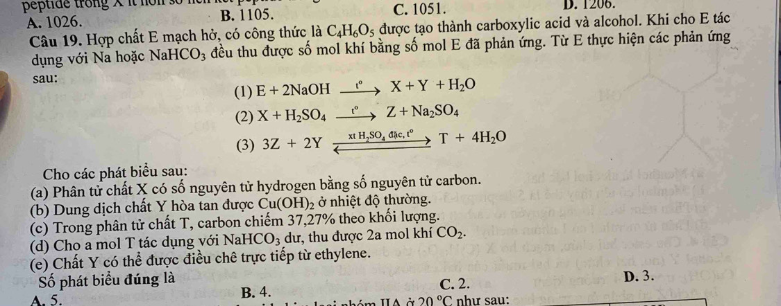 peptide trong × it non 3o D. 1206.
A. 1026. B. 1105. C. 1051.
Câu 19. Hợp chất E mạch hở, có công thức là C_4H_6O_5 được tạo thành carboxylic acid và alcohol. Khi cho E tác
dụng với Na hoặc NaH CO_3 đều thu được số mol khí bằng số mol E đã phản ứng. Từ E thực hiện các phản ứng
sau:
(1) E+2NaOHxrightarrow '^circ X+Y+H_2O
(2) X+H_2SO_4xrightarrow t°Z+Na_2SO_4
(3) 3Z+2Yxrightarrow xtH_2SO_4dac, t°T+4H_2O
Cho các phát biểu sau:
(a) Phân tử chất X có số nguyên tử hydrogen bằng số nguyên tử carbon.
(b) Dung dịch chất Y hòa tan được Cu(OH)_2 ở nhiệt độ thường.
(c) Trong phân tử chất T, carbon chiếm 37, 27% theo khối lượng.
(d) Cho a mol T tác dụng với NaHCO_3 dư, thu được 2a mol khí CO_2. 
(e) Chất Y có thể được điều chê trực tiếp từ ethylene.
Số phát biểu đúng là C. 2. D. 3.
A. 5. B. 4.
20°C như sau: