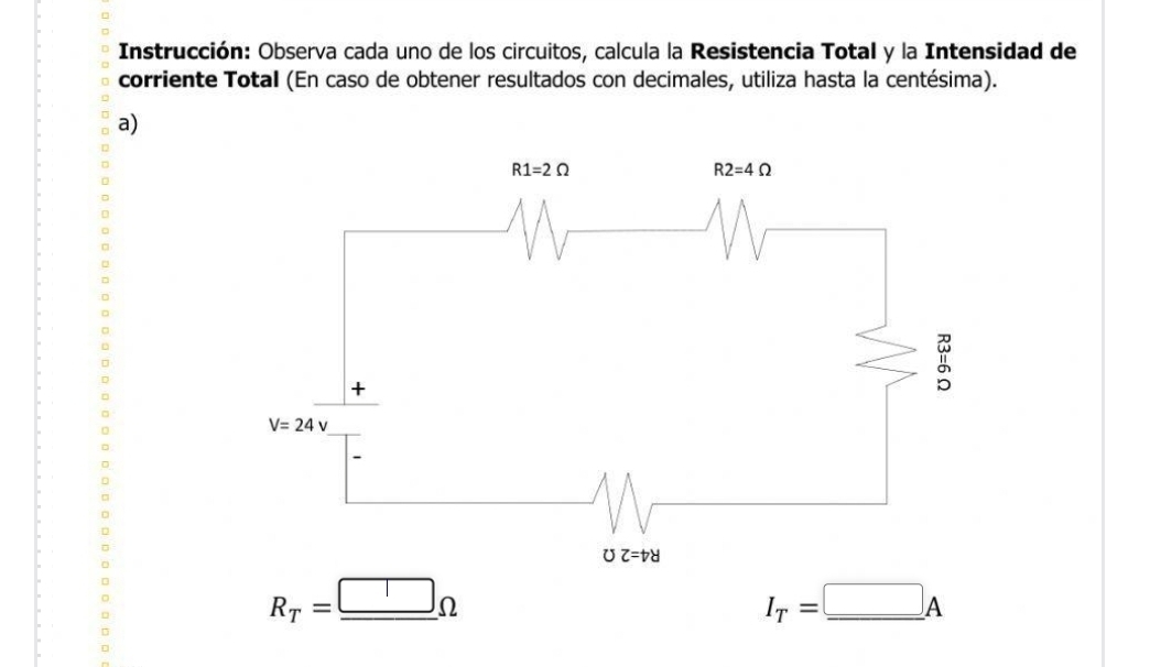 Instrucción: Observa cada uno de los circuitos, calcula la Resistencia Total y la Intensidad de
corriente Total (En caso de obtener resultados con decimales, utiliza hasta la centésima).
a)
R_T=_ □ Omega
_ I_T=_ □ A