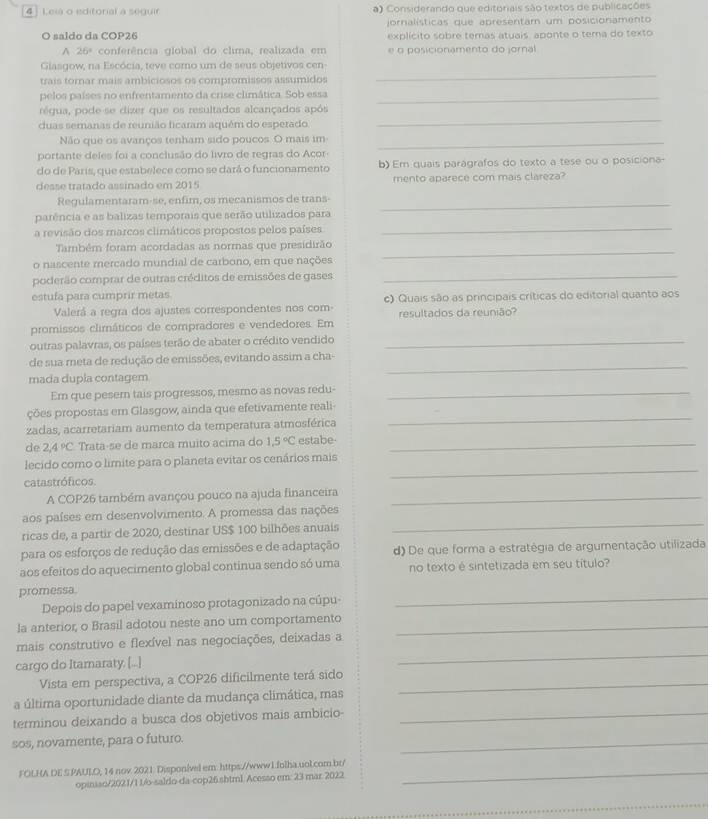 Leia o editorial a seguir a) Considerando que editoriais são textos de publicações
O saldo da COP26 jornalísticas que apresentam um posicionamento
explícito sobre temas atuais aponte o tema do texto^(26^circ) conferência global do clima, realizada em e o posicionamento do jornal
Glasgow, na Escócia, teve como um de seus objetivos cen
trais tomar mais ambiciosos os compromissos assumidos
_
pelos países no enfrentamento da crise climática. Sob essa_
_
régua, pode-se dizer que os resultados alcançados após
duas semanas de reunião ficaram aquém do esperado
Não que os avanços tenham sido poucos O mais im_
portante deles foi a conclusão do livro de regras do Açor
do de Paris, que estabelece como se dará o funcionamento b)Em quais paragrafos do texto a tese ou o posiciona-
desse tratado assinado em 2015 mento aparece com mais clareza?
Regulamentaram-se, enfim, os mecanismos de trans_
_
parência e as balizas temporais que serão utilizados para
a revisão dos marcos climáticos propostos pelos países
_
Também foram acordadas as normas que presidirão
o nascente mercado mundial de carbono, em que nações
poderão comprar de outras créditos de emissões de gases_
estufa para cumprir metas c) Quais são as principais críticas do editorial quanto aos
Valerá a regra dos ajustes correspondentes nos com-
promissos climáticos de compradores e vendedores. Em resultados da reunião?
outras palavras, os países terão de abater o crédito vendido_
de sua meta de redução de emissões, evitando assim a cha-
mada dupla contagem
_
Em que pesem tais progressos, mesmo as novas redu-_
ções propostas em Glasgow, ainda que efetivamente reali-
zadas, acarretariam aumento da temperatura atmosférica
_
de 2,4°C Trata-se de marca muito acima do 1.5°C estabe_
lecido como o limite para o planeta evitar os cenários mais
catastróficos.
_
A COP26 também avançou pouco na ajuda financeira_
aos países em desenvolvimento. A promessa das nações
ricas de, a partir de 2020, destinar US$ 100 bilhões anuais
__
para os esforços de redução das emissões e de adaptação d) De que forma a estratégia de argumentação utilizada
aos efeitos do aquecimento global continua sendo só uma no texto é sintetizada em seu título?
promessa.
Depois do papel vexaminoso protagonizado na cúpu-
_
la anterior, o Brasil adotou neste ano um comportamento_
mais construtivo e flexível nas negociações, deixadas a
cargo do Itarnaraty. [...]
_
Vista em perspectiva, a COP26 dificilmente terá sido_
a última oportunidade diante da mudança climática, mas
terminou deixando a busca dos objetivos mais ambicio-_
sos, novamente, para o futuro.
_
_
FOLHA.DE S.PAULO, 14 nov. 2021 Disponível em: https://www1.folha.uol.com.br/
opiniso/2021/1.1/o-saldo-da-cop26.shtml. Acesso em: 23 mar. 2022
_