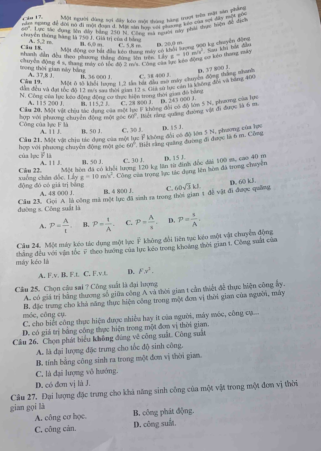 Một người dùng sợi dây kéo một thùng hàng trượt trên mặt sàn phẳng
nằm ngang để dời nó đi một đoạn d. Mặt sản hợp với phương kéo của sợi dây một góc
60° 7. Lực tác dụng lên dây bằng 250 N. Công mà người này phải thực hiện đễ dịch
chuyển thùng hàng là 750 J. Giá trị của d bằng
A. 5,2 m. B. 6,0 m. C. 5,8 m. D. 20,0 m.
Câu 18. Một động cơ bắt đầu kéo thang máy có khối lượng 900 kg chuyển động
nhanh dần đều theo phương thằng đứng lên trên. Lấy g=10m/s^2. Sau khi bắt đầu
cơ kéo thang máy
chuyền động 4 s, thang máy có tốc độ 2 m/s. Công của l
trong thời gian này băng D. 37 800 J.
A. 37,8 J. B. 36 000 J. C. 38 400 J.
Câu 19. Một ô tô khối lượng 1,2 tấn bắt đầu mở máy chuyển động thắng nhanh
dần đều và đạt tốc độ 12 m/s sau thời gian 12 s. Giả sử lực cản là không đồi và bằng 400
N. Công của lực kéo động động cơ thực hiện trong thời gìan đó bằng
A. 115 200 J. B. 115,2 J. C. 28 800 J. D. 243 000 J.
Câu 20. Một vật chiu tác dung của một lực F không đổi có độ lớn 5 N, phương của lực
hợp với phương chuyền động một góc 60°. Biết rằng quãng đường vật đi được là 6 m.
Công của lực F là
A. 11 J. B. 50 J. C. 30 J. D. 15 J.
Câu 21. Một vật chịu tác dụng của một lực vector F không đổi có độ lớn 5 N, phương của lực
hợp với phương chuyển động một góc 60° ' Biết rằng quãng đường đi được là 6 m. Công
của lực vector F1 là
A. 11 J. B. 50 J. C. 30 J. D. 15 J.
Câu 22. Một hòn đá có khối lượng 120 kg lăn từ đinh dốc dài 100 m, cao 40 m
xuống chân dốc. Lấy g=10m/s^2 *. Công của trọng lực tác dụng lên hòn đá trong chuyển
động đó có giá trị băng
A. 48 000 J. B. 4 800 J.
C. 60sqrt(3)kJ. D. 60 kJ.
Câu 23. Gọi A là công mà một lực đã sinh ra trong thời gian t để vật đi được quãng
đường s. Công suất là
A. P= A/t . B. P= t/A . C. P= A/s . D. P= S/A .
Câu 24. Một máy kéo tác dụng một lực F không đổi liên tục kéo một vật chuyển động
thăng đều với vận tốc v theo hướng của lực kéo trong khoảng thời gian t. Công suất của
máy kéo là
A. F.v. B. F.t. C. F.v.t. D. F.v^2.
Câu 25. Chọn câu sai ? Công suất là đại lượng
A. có giá trị bằng thương số giữa công A và thời gian t cần thiết để thực hiện công ấy.
B. đặc trưng cho khả năng thực hiện công trong một đơn vị thời gian của người, máy
móc, công cụ.
C. cho biết công thực hiện được nhiều hay ít của người, máy móc, công cụ...
D. có giá trị bằng công thực hiện trong một đơn vị thời giạn.
Câu 26. Chọn phát biểu không đúng vê công suất. Công suất
A. là đại lượng đặc trưng cho tốc độ sinh công.
B. tính bằng công sinh ra trong một đơn vị thời gian.
C. là đại lượng vô hướng.
D. có đơn vị là J.
Câu 27. Đại lượng đặc trưng cho khả năng sinh công của một vật trong một đơn vị thời
gian gọi là
A. công cơ học. B. công phát động.
C. công cản. D. công suất.