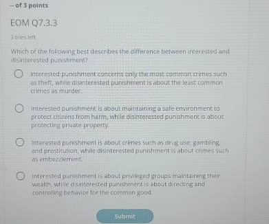 of 3 points
EOM Q7.3.3
3 tries left
Which of the following best describes the difference between interested and
disinterested punishment?
Interested punishment concerns only the most common crimes such
as theft, while disinterested punishment is about the least common
crimes as murder.
Interested punishment is about maintaining a safe environment to
protect citizens from harm, while disinterested punishment is about
protecting private property.
Interested punishment is about crimes such as drug use, gambling.
and prostitution, while disinterested punishment is about crimes such
as embezzlement.
Interested punishment is about privileged groups maintaining their
wealth, while disinterested punishment is about directing and
controlling behavior for the common good.
Submit