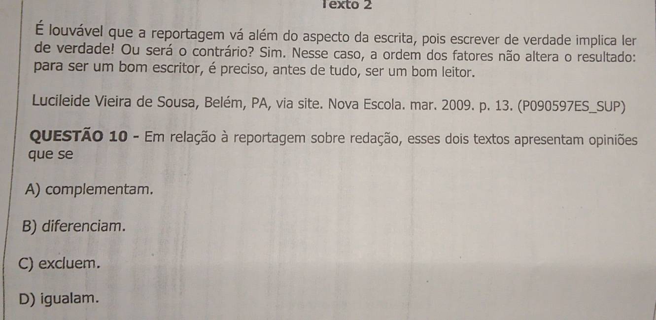 Texto 2
É louvável que a reportagem vá além do aspecto da escrita, pois escrever de verdade implica ler
de verdade! Ou será o contrário? Sim. Nesse caso, a ordem dos fatores não altera o resultado:
para ser um bom escritor, é preciso, antes de tudo, ser um bom leitor.
Lucileide Vieira de Sousa, Belém, PA, via site. Nova Escola. mar. 2009. p. 13. (P090597ES_SUP)
QuESTÃo 10 - Em relação à reportagem sobre redação, esses dois textos apresentam opiniões
que se
A) complementam.
B) diferenciam.
C) excluem.
D) igualam.