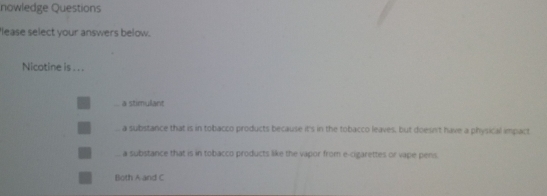 nowledge Questions
'lease select your answers below.
Nicotine is . . .
a stimulant
a substance that is in tobacco products because it's in the tobacco leaves, but doesn't have a physical impact
a substance that is in tobacco products like the vapor from e-cigarettes or vape pens.
Both A and C