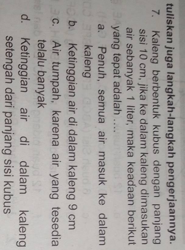 tuliskan juga langkah-langkah pengerjaannya.
7. Kaleng berbentuk kubus dengan panjang
sisi 10 cm, jika ke dalam kaleng dimasukan
air sebanyak 1 liter, maka keadaan berikut
yang tepat adalah ....
a. Penuh, semua air masuk ke dalam
kaleng
b. Ketinggian air di dalam kaleng 9 cm
c. Air tumpah, karena air yang tesedia
telalu banyak
d. Ketinggian air di dalam kaleng
setengah dari panjang sisi kubus