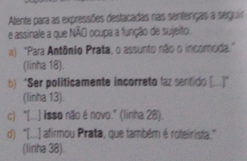 Atente para as expressões destacadas nas sentenças a seguir
e assinale a que NÃO ocupa a função de sujeito.
a) "Para Antônio Prata, o assunto não o incomoda."
(linha 18).
b) “Ser politicamente incorreto laz sentido (...”
(linha 13).
c) "[...] isso não é novo." (linha 28).
d)“[...] afirmou Prata, que também é roteirista.”
(linha 38).