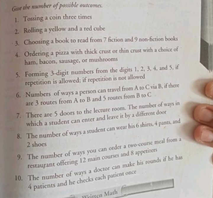 Give the number of possible outcomes. 
1. Tossing a coin three times 
2. Rolling a yellow and a red cube 
3. Choosing a book to read from 7 fiction and 9 non-fiction books 
4. Ordering a pizza with thick crust or thin crust with a choice of 
ham, bacon, sausage, or mushrooms 
5. Forming 3 -digit numbers from the digits 1, 2, 3, 4, and 5, if 
repetition is allowed; if repetition is not allowed 
6. Numbers of ways a person can travel from A to C via B, if there 
are 3 routes from A to B and 5 routes from B to C
7. There are 5 doors to the lecture room. The number of ways in 
which a student can enter and leave it by a different door 
8. The number of ways a student can wear his 6 shirts, 4 pants, and
2 shoes 
9. The number of ways you can order a two-course meal from a 
restaurant offering 12 main courses and 8 appetizers 
10. The number of ways a doctor can make his rounds if he has
4 patients and he checks each patient once 
Written Math