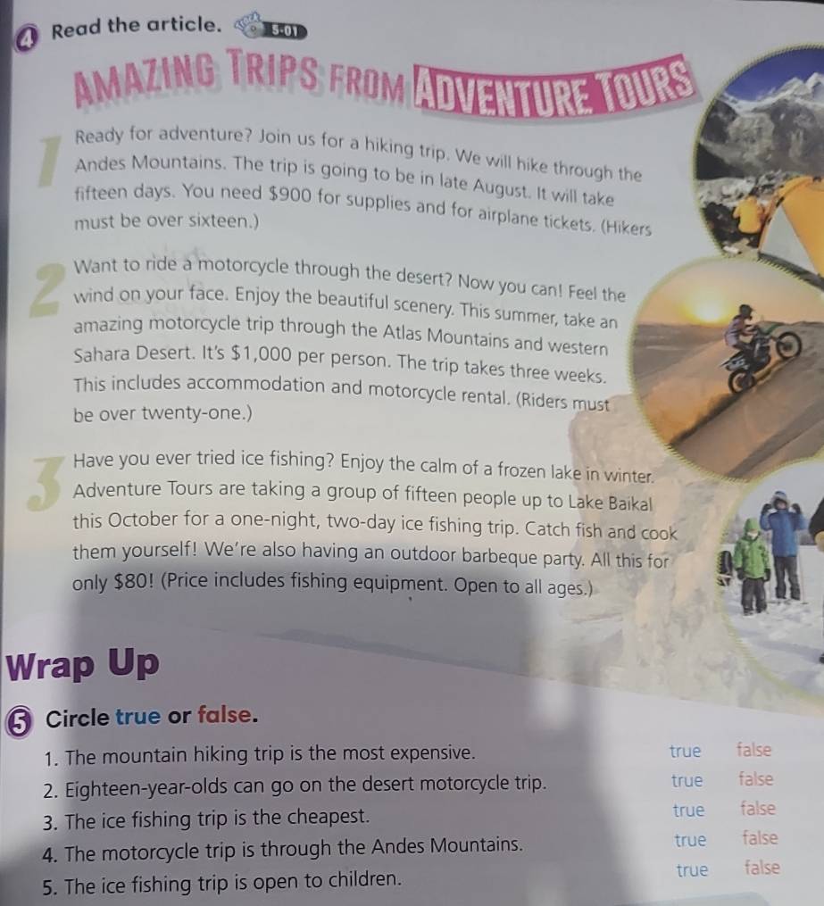 Read the article. 5-01
AMAZING TRIPS FROM
OU
Ready for adventure? Join us for a hiking trip. We will hike through the
Andes Mountains. The trip is going to be in late August. It will take
fifteen days. You need $900 for supplies and for airplane tickets. (Hikers
must be over sixteen.)
Want to ride a motorcycle through the desert? Now you can! Feel the
Z wind on your face. Enjoy the beautiful scenery. This summer, take an
amazing motorcycle trip through the Atlas Mountains and western
Sahara Desert. It's $1,000 per person. The trip takes three weeks.
This includes accommodation and motorcycle rental. (Riders must
be over twenty-one.)
Have you ever tried ice fishing? Enjoy the calm of a frozen lake in winter.
3 Adventure Tours are taking a group of fifteen people up to Lake Baikal
this October for a one-night, two-day ice fishing trip. Catch fish and cook
them yourself! We're also having an outdoor barbeque party. All this for
only $80! (Price includes fishing equipment. Open to all ages.)
Wrap Up
Circle true or false.
1. The mountain hiking trip is the most expensive. true false
2. Eighteen-year-olds can go on the desert motorcycle trip. true false
3. The ice fishing trip is the cheapest.
true false
4. The motorcycle trip is through the Andes Mountains.
true false
5. The ice fishing trip is open to children.
true false