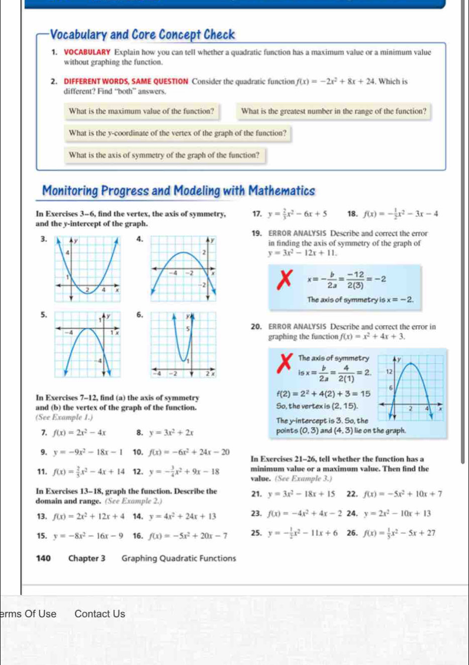 Vocabulary and Core Concept Check
1. VOCABULARY Explain how you can tell whether a quadratic function has a maximum value or a minimum value
without graphing the function.
2. DIFFERENT WORDS, SAME QUESTION Consider the quadratic function f(x)=-2x^2+8x+24. Which is
different? Find “both” answers.
What is the maximum value of the function? What is the greatest number in the range of the function?
What is the y-coordinate of the vertex of the graph of the function?
What is the axis of symmetry of the graph of the function?
Monitoring Progress and Modeling with Mathematics
In Exercises 3-6, find the vertex, the axis of symmetry, 17. y= 2/3 x^2-6x+5 18. f(x)=- 1/2 x^2-3x-4
and the y-intercept of the graph.
19. ERROR ANALYSIS Describe and correct the error
4
in finding the axis of symmetry of the graph of
3.
y=3x^2-12x+11.
x x=- b/2a = (-12)/2(3) =-2
The axis of symmetry is x=-2.
5 6
20. ERROR ANALYSIS Describe and correct the error in
f(x)=x^2+4x+3.
graphing the function
The axis of symmetry
isx= b/2a = 4/2(1) =2.
In Exercises 7-12, find (a) the axis of symmetry
f(2)=2^2+4(2)+3=15
and (b) the vertex of the graph of the function. So, the vertex is (2,15).
(See Example 1.) The y-intercept is 3. So, the
7. f(x)=2x^2-4x 8. y=3x^2+2x points (0,3) and (4,3) lie on the graph.
9. y=-9x^2-18x-1 10. f(x)=-6x^2+24x-20 In Exercises 21-26, tell whether the function has a
11. f(x)= 2/5 x^2-4x+14 12. y=- 3/4 x^2+9x-18 minimum value or a maximum value. Then find the
value. (See Example 3.)
In Exercises 13-18, graph the function. Describe the 21. y=3x^2-18x+15 22. f(x)=-5x^2+10x+7
domain and range. (See Example 2.)
13. f(x)=2x^2+12x+4 14. y=4x^2+24x+13 23. f(x)=-4x^2+4x-2 24. y=2x^2-10x+13
15. y=-8x^2-16x-9 16. f(x)=-5x^2+20x-7 25. y=- 1/2 x^2-11x+6 26. f(x)= 1/5 x^2-5x+27
140 Chapter 3 Graphing Quadratic Functions
erms Of Use Contact Us