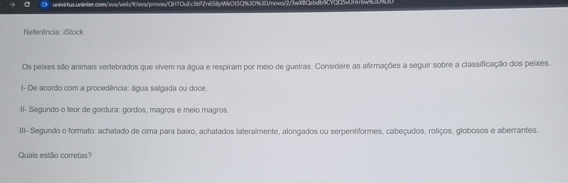 Referência: iStock 
Os peixes são animais vertebrados que vivem na água e respiram por meio de guelras. Considere as afirmações a seguir sobre a classificação dos peixes. 
I- De acordo com a procedência: água salgada ou doce. 
II- Segundo o teor de gordura: gordos, magros e meio magros. 
III- Segundo o formato: achatado de cima para baixo, achatados lateralmente, alongados ou serpentiformes, cabeçudos, roliços, globosos e aberrantes. 
Quais estão corretas?