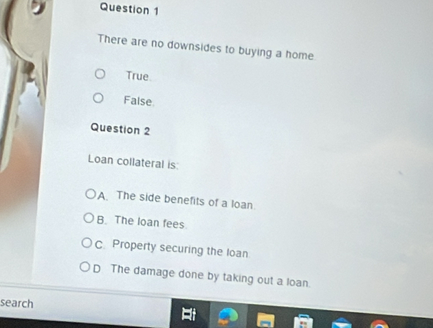 There are no downsides to buying a home
True
False
Question 2
Loan collateral is:
A The side benefits of a loan
B. The loan fees
C Property securing the loan
D The damage done by taking out a loan.
search