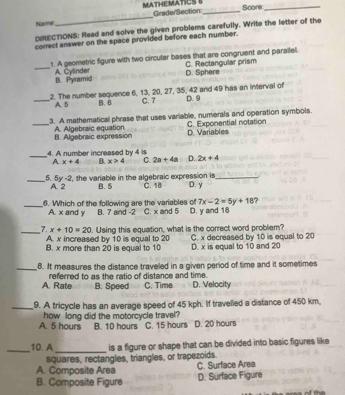 MATHEMATICS 8
Grade/Section: _Score:_
Name
_
DIRECTIONS: Read and solve the given problems carefully. Write the letter of the
correct answer on the space provided before each number.
1. A geometric figure with two circular bases that are congruent and parallel.
_A. Cylinder C. Rectangular prism
B. Pyramid D. Sphere
2. The number sequence 6, 13, 20, 27, 35, 42 and 49 has an interval of
_A. 5 B. 6 C. 7 D. 9
_3. A mathematical phrase that uses variable, numerals and operation symbols.
A. Algebraic equation C. Exponential notation
B. Algebraic expression D. Variables
_4. A number increased by 4 is
A. x+4 B. x>4 C. 2a+4a D. 2x+4
_5. 5y-2 , the variable in the algebraic expression is_
A. 2 B. 5 C. 18 D. y
_6. Which of the following are the variables of 7x-2=5y+18 ?
A. x and y B. 7 and -2 C. x and 5 D. y and 18
_7. x+10=20. Using this equation, what is the correct word problem?
A. x increased by 10 is equal to 20 C. x decreased by 10 is equal to 20
B. x more than 20 is equal to 10 D. x is equal to 10 and 20
_8. It measures the distance traveled in a given period of time and it sometimes
referred to as the ratio of distance and time.
A. Rate B. Speed C. Time D. Velocity
_9. A tricycle has an average speed of 45 kph. If travelled a distance of 450 km,
how long did the motorcycle travel?
A. 5 hours B. 10 hours C. 15 hours D. 20 hours
_10. A_
is a figure or shape that can be divided into basic figures like
squares, rectangles, triangles, or trapezoids.
A. Composite Area C. Surface Area
B. Composite Figure D. Surface Figure