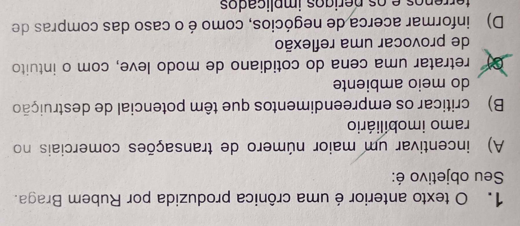 texto anterior é uma crônica produzida por Rubem Braga.
Seu objetivo é:
A) incentivar um maior número de transações comerciais no
ramo imobiliário
B) criticar os empreendimentos que têm potencial de destruição
do meio ambiente
retratar uma cena do cotidiano de modo leve, com o intuito
de provocar uma reflexão
D) informar acerca de negócios, como é o caso das compras de
terrêços e os periços implicados