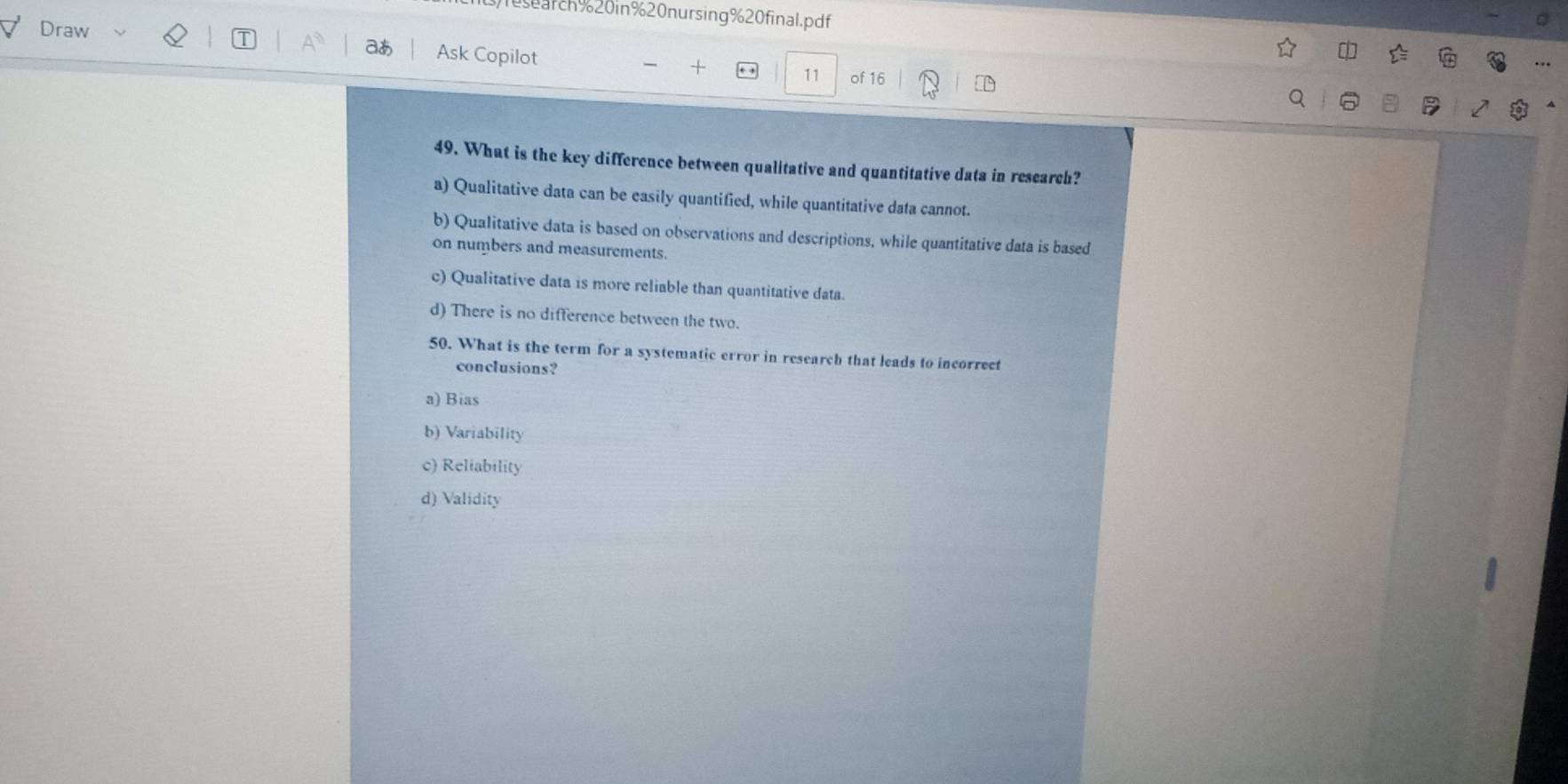 1earch%20in%20nursing%20final.pdf
Draw
aあ Ask Copilot
+
11 of 16
49. What is the key difference between qualitative and quantitative data in research?
a) Qualitative data can be easily quantified, while quantitative data cannot.
b) Qualitative data is based on observations and descriptions, while quantitative data is based
on numbers and measurements.
c) Qualitative data is more reliable than quantitative data.
d) There is no difference between the two.
50. What is the term for a systematic error in research that leads to incorrect
conclusions?
a) Bias
b) Variability
c) Reliability
d) Validity