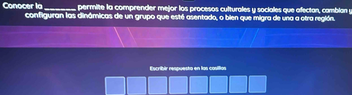 Conocer là_ permite la comprender mejor los procesos culturales y sociales que afectan, cambian y 
configuran las dinámicas de un grupo que esté asentado, o bien que migra de una a otra región. 
Escribir respuesta en las casillas