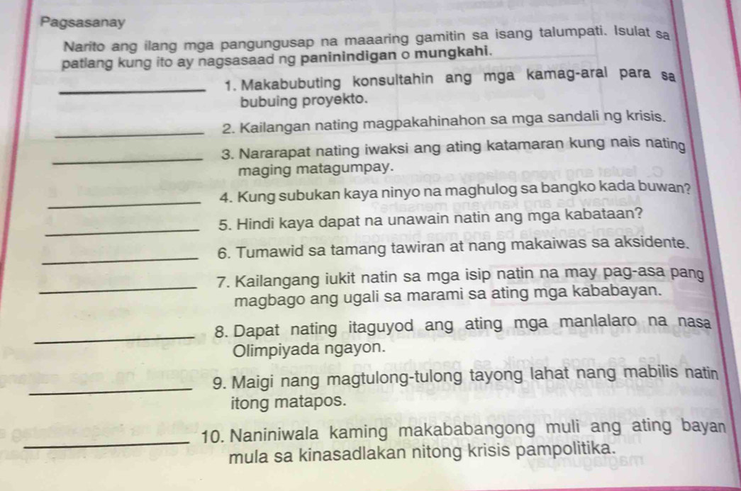 Pagsasanay 
Narito ang ilang mga pangungusap na maaaring gamitin sa isang talumpati. Isulat sa 
patlang kung ito ay nagsasaad ng paninindigan o mungkahi. 
_1. Makabubuting konsultahin ang mga kamag-aral para sa 
bubuing proyekto. 
_2. Kailangan nating magpakahinahon sa mga sandali ng krisis. 
_3. Nararapat nating iwaksi ang ating katamaran kung nais nating 
maging matagumpay. 
_4. Kung subukan kaya ninyo na maghulog sa bangko kada buwan? 
_ 
5. Hindi kaya dapat na unawain natin ang mga kabataan? 
_ 
6. Tumawid sa tamang tawiran at nang makaiwas sa aksidente. 
_ 
7. Kailangang iukit natin sa mga isip natin na may pag-asa pang 
magbago ang ugali sa marami sa ating mga kababayan. 
_ 
8. Dapat nating itaguyod ang ating mga manlalaro na nasa 
Olimpiyada ngayon. 
_9. Maigi nang magtulong-tulong tayong lahat nang mabilis natin 
itong matapos. 
_ 
10. Naniniwala kaming makababangong muli ang ating bayan 
mula sa kinasadlakan nitong krisis pampolitika.