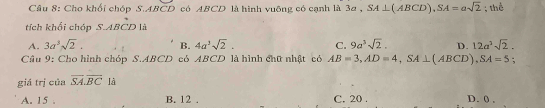 Cho khối chóp S. ABCD có ABCD là hình vuông có cạnh là 3a , SA⊥ (ABCD), SA=asqrt(2); thể
tích khối chóp S. ABCD là
A. 3a^3sqrt(2). B. 4a^3sqrt(2). C. 9a^3sqrt(2). D. 12a^3sqrt(2). 
Câu 9: Cho hình chóp S. ABCD có ABCD là hình chữ nhật có AB=3, AD=4, SA⊥ (ABCD), SA=5 :
giá trị của vector SA.vector BC là
A. 15. B. 12. C. 20. D. 0.