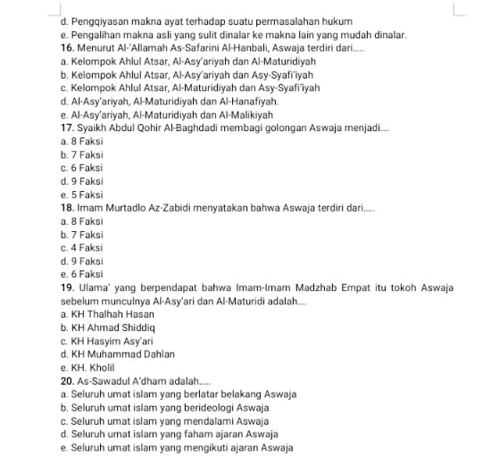 d. Pengqiyasan makna ayat terhadap suatu permasalahan hukum
e. Pengalihan makna asli yang sulit dinalar ke makna lain yang mudah dinalar.
16. Menurut Al-'Allamah As-Safarini Al-Hanbali, Aswaja terdiri dari.....
a. Kelompok Ahlul Atsar, Al-Asy’ariyah dan Al-Maturidiyah
b. Kelompok Ahlul Atsar, Al-Asy’ariyah dan Asy-Syafi'iyah
c. Kelompok Ahlul Atsar, Al-Maturidiyah dan Asy-Syafi’iyah
d. Al-Asy’ariyah, Al-Maturidiyah dan Al-Hanafiyah.
e. Al-Asy’ariyah, Al-Maturidiyah dan Al-Malikiyah
17. Syaikh Abdul Qohir Al-Baghdadi membagi golongan Aswaja menjadi...
a. 8 Faksi
b. 7 Faksi
c. 6 Faksi
d. 9 Faksi
e. 5 Faksi
18. Imam Murtadlo Az-Zabidi menyatakan bahwa Aswaja terdiri dari.....
a. 8 Faksi
b. 7 Faksi
c. 4 Faksi
d. 9 Faksi
e. 6 Faksi
19. Ulama' yang berpendapat bahwa Imam-Imam Madzhab Empat itu tokoh Aswaja
sebelum munculnya Al-Asy'ari dan Al-Maturidi adalah....
a. KH Thalhah Hasan
b. KH Ahmad Shiddiq
c. KH Hasyim Asy’ari
d. KH Muhammad Dahlan
e. KH. Kholil
20. As-Sawadul A'dham adalah.....
a. Seluruh umat islam yang berlatar belakang Aswaja
b. Seluruh umat islam yang berideologi Aswaja
c. Seluruh umat islam yang mendalami Aswaja
d. Seluruh umat islam yang faham ajaran Aswaja
e. Seluruh umat islam yang mengikuti ajaran Aswaja