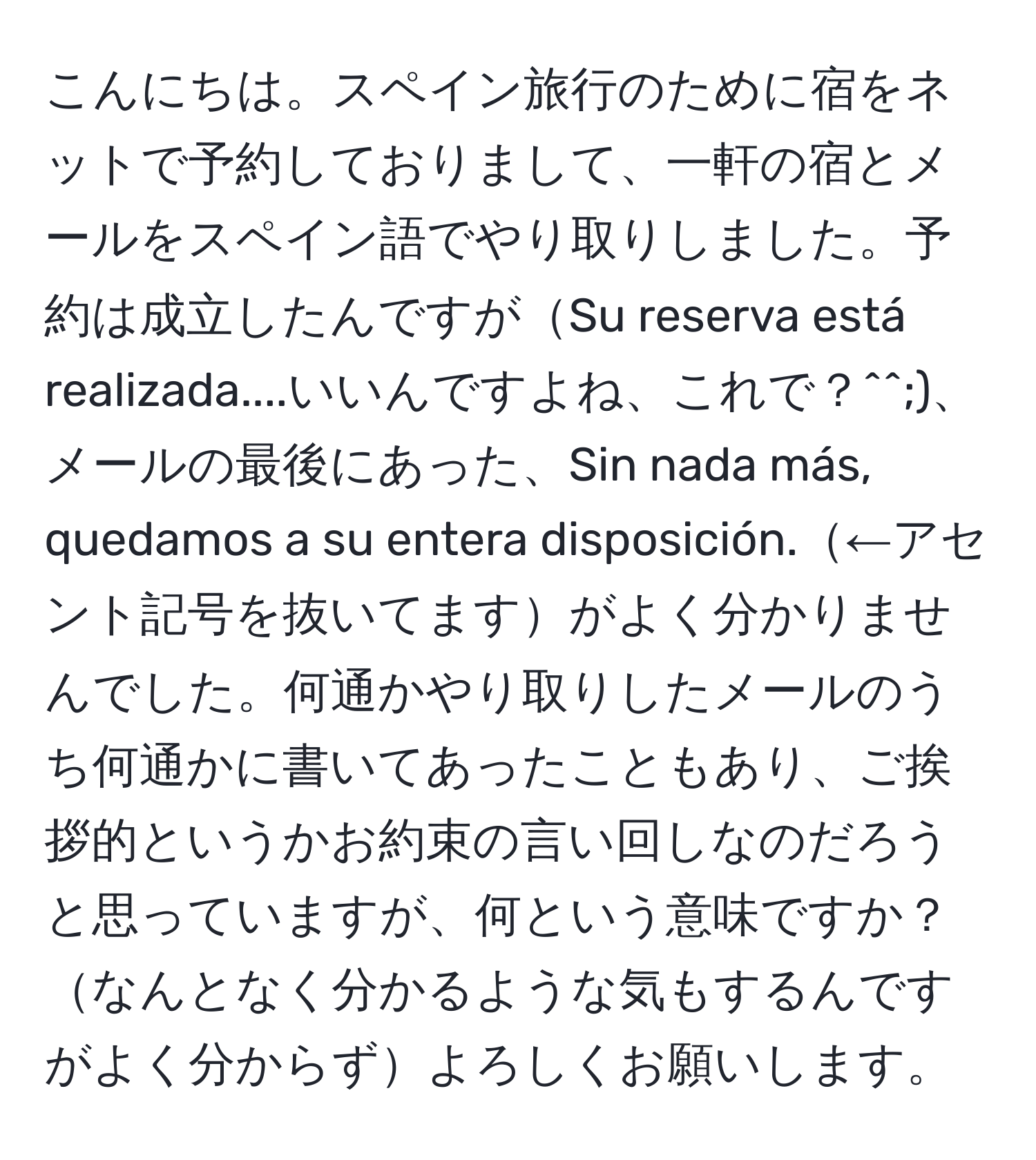 こんにちは。スペイン旅行のために宿をネットで予約しておりまして、一軒の宿とメールをスペイン語でやり取りしました。予約は成立したんですがSu reserva está realizada....いいんですよね、これで？^^;)、メールの最後にあった、Sin nada más, quedamos a su entera disposición.←アセント記号を抜いてますがよく分かりませんでした。何通かやり取りしたメールのうち何通かに書いてあったこともあり、ご挨拶的というかお約束の言い回しなのだろうと思っていますが、何という意味ですか？なんとなく分かるような気もするんですがよく分からずよろしくお願いします。