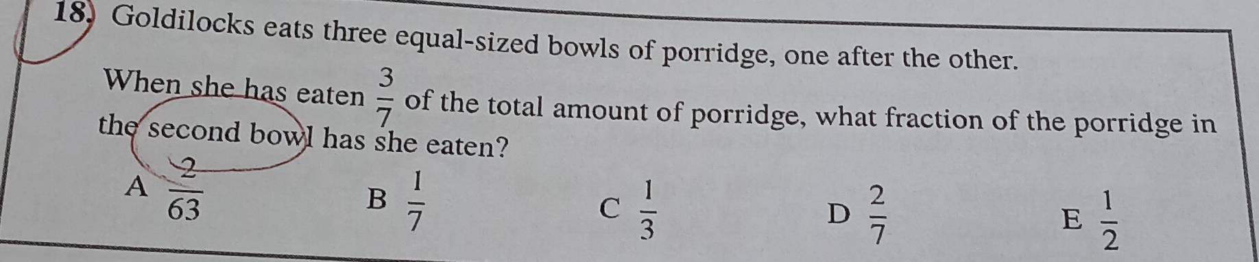 Goldilocks eats three equal-sized bowls of porridge, one after the other.
When she has eaten  3/7  of the total amount of porridge, what fraction of the porridge in
the second bowl has she eaten?
A  2/63 
B  1/7 
C  1/3 
D  2/7 
E  1/2 