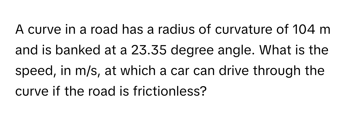 A curve in a road has a radius of curvature of 104 m and is banked at a 23.35 degree angle. What is the speed, in m/s, at which a car can drive through the curve if the road is frictionless?