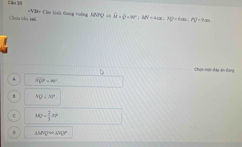 ∠ VD> Cho hình thang vuông MNPQ có widehat M=widehat Q=90°; MN=4cm; NQ=6cm; PQ=9cm. 
Chọn câu sai.
Chọn một đáp án đúng
A widehat NQP=90°.
B NQ⊥ NP.
C MQ= 2/3 NP.
D △ MNQ∈fty △ NQP.