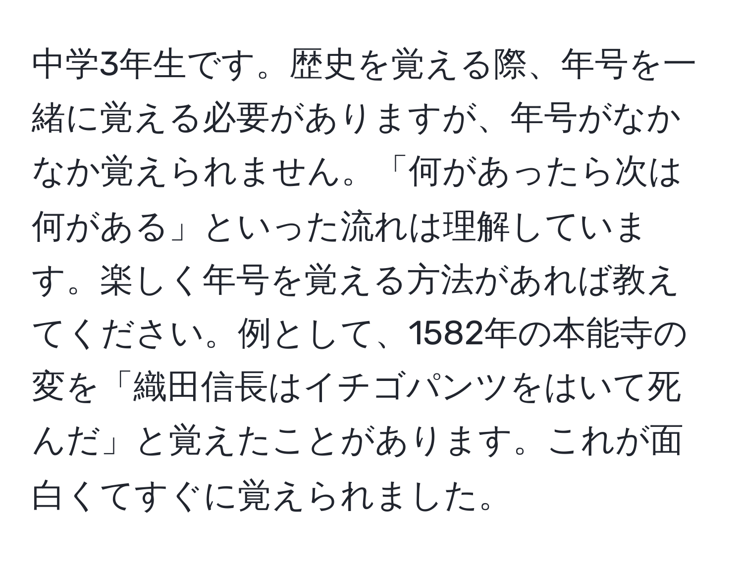 中学3年生です。歴史を覚える際、年号を一緒に覚える必要がありますが、年号がなかなか覚えられません。「何があったら次は何がある」といった流れは理解しています。楽しく年号を覚える方法があれば教えてください。例として、1582年の本能寺の変を「織田信長はイチゴパンツをはいて死んだ」と覚えたことがあります。これが面白くてすぐに覚えられました。