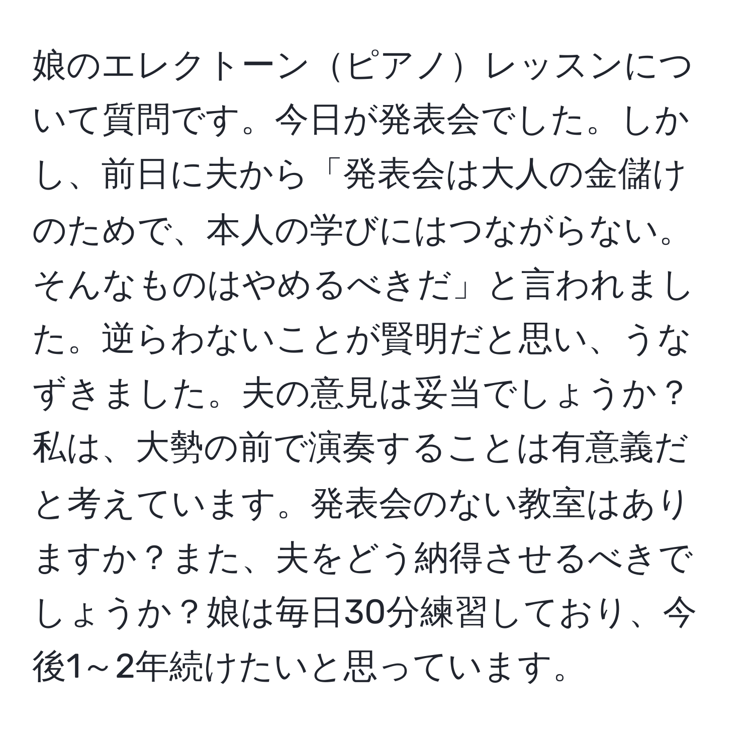 娘のエレクトーンピアノレッスンについて質問です。今日が発表会でした。しかし、前日に夫から「発表会は大人の金儲けのためで、本人の学びにはつながらない。そんなものはやめるべきだ」と言われました。逆らわないことが賢明だと思い、うなずきました。夫の意見は妥当でしょうか？私は、大勢の前で演奏することは有意義だと考えています。発表会のない教室はありますか？また、夫をどう納得させるべきでしょうか？娘は毎日30分練習しており、今後1～2年続けたいと思っています。