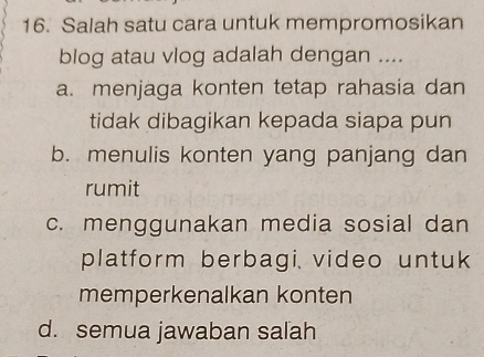 Salah satu cara untuk mempromosikan
blog atau vlog adalah dengan ....
a. menjaga konten tetap rahasia dan
tidak dibagikan kepada siapa pun
b. menulis konten yang panjang dan
rumit
c. menggunakan media sosial dan
platform berbagi video untuk
memperkenalkan konten
d. semua jawaban salah