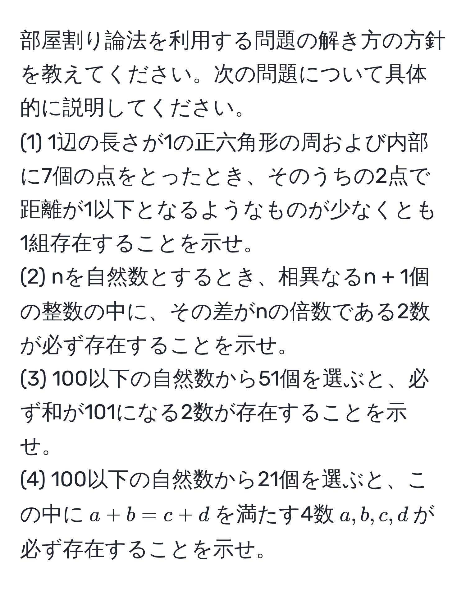 部屋割り論法を利用する問題の解き方の方針を教えてください。次の問題について具体的に説明してください。  
(1) 1辺の長さが1の正六角形の周および内部に7個の点をとったとき、そのうちの2点で距離が1以下となるようなものが少なくとも1組存在することを示せ。  
(2) nを自然数とするとき、相異なるn + 1個の整数の中に、その差がnの倍数である2数が必ず存在することを示せ。  
(3) 100以下の自然数から51個を選ぶと、必ず和が101になる2数が存在することを示せ。  
(4) 100以下の自然数から21個を選ぶと、この中に$a + b = c + d$を満たす4数$a, b, c, d$が必ず存在することを示せ。