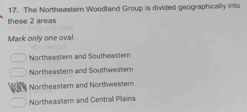 The Northeastern Woodland Group is divided geographically into
these 2 areas
Mark only one oval.
Northeastern and Southeastern
Northeastern and Southwestern
Northeastern and Northwestern
Northeastern and Central Plains