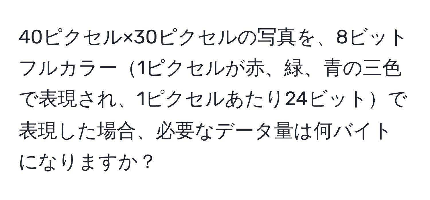 40ピクセル×30ピクセルの写真を、8ビットフルカラー1ピクセルが赤、緑、青の三色で表現され、1ピクセルあたり24ビットで表現した場合、必要なデータ量は何バイトになりますか？