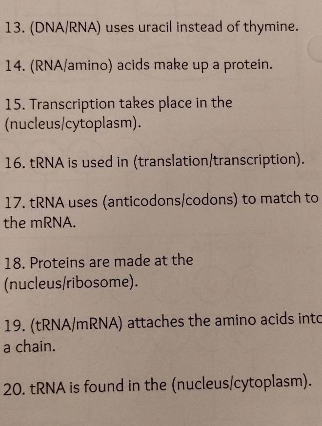 (DNA/RNA) uses uracil instead of thymine. 
14. (RNA/amino) acids make up a protein. 
15. Transcription takes place in the 
(nucleus/cytoplasm). 
16. tRNA is used in (translation/transcription). 
17. tRNA uses (anticodons/codons) to match to 
the mRNA. 
18. Proteins are made at the 
(nucleus/ribosome). 
19. (tRNA/mRNA) attaches the amino acids into 
a chain. 
20. tRNA is found in the (nucleus/cytoplasm).