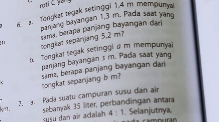 roti C yang 
a 6. a. Tongkat tegak setinggi 1,4 m mempunyai 
panjang bayangan 1,3 m. Pada saat yang 
sama, berapa panjang bayangan dari 
n 
tongkat sepanjang 5,2 m? 
b. Tongkat tegak setinggi a m mempunyai 
panjang bayangan s m. Pada saat yang 
sama, berapa panjang bayangan dari
k
tongkat sepanjang b m? 
a 7. a. Pada suatu campuran susu dan air
km. 
sebanyak 35 liter, perbandingan antara 
susu dan air adalah 4:1. Selanjutnya,
m our a