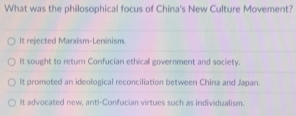 What was the philosophical focus of China's New Culture Movement?
It rejected Marxism-Leninism.
It sought to return Confucian ethical government and society.
It promoted an ideological reconciliation between China and Japan.
It advocated new, anti-Confucian virtues such as individualism.