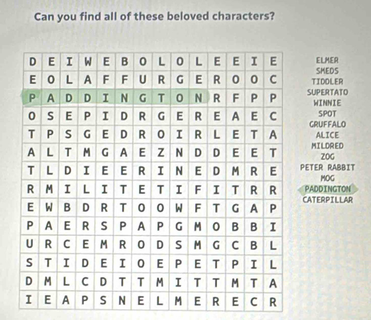 Can you find all of these beloved characters? 
ELMER 
SMEDS 
TIDDLER 
SUPERTATO 
WINNIE 
SPOT 
GRUFFALO 
ALICE 
MILDRED 
ZOG 
ETER RABBIT 
MOG 
ADDINGTON 
ATERPILLAR