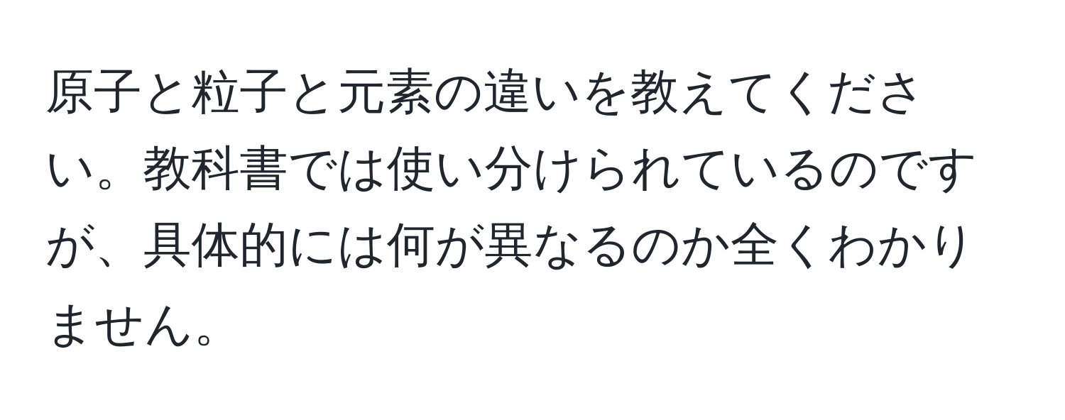 原子と粒子と元素の違いを教えてください。教科書では使い分けられているのですが、具体的には何が異なるのか全くわかりません。