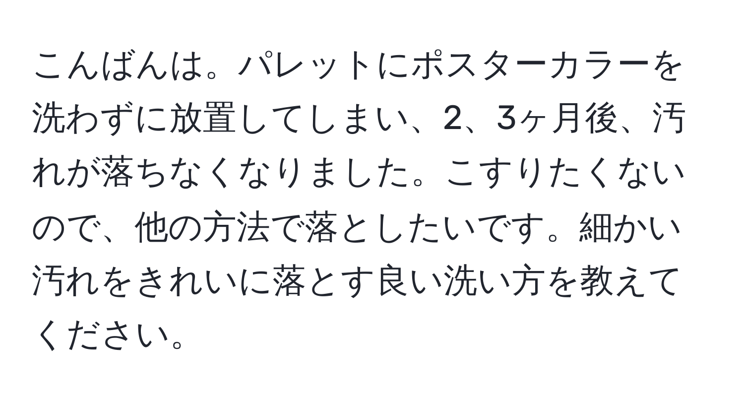 こんばんは。パレットにポスターカラーを洗わずに放置してしまい、2、3ヶ月後、汚れが落ちなくなりました。こすりたくないので、他の方法で落としたいです。細かい汚れをきれいに落とす良い洗い方を教えてください。