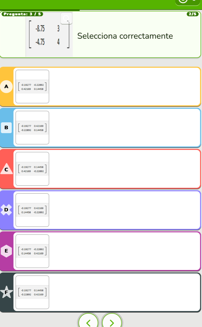 Pregunta: 3 / 5
beginbmatrix -8.75&3 -4.75&4endbmatrix Selecciona correctamente
A beginbmatrix -0.19277 0.42169endbmatrix 0.14 beginarrayr 2892 1459endarray
B beginbmatrix -0.19277&0.42169 -0.22892&0.14458endbmatrix
C beginbmatrix -0.19277&0.14458 0.42169&-0.22892endbmatrix
- 0.19277 0.42169
D 0.14458 -0.22892
-0.19277 -0.22892
E 0.14458 0.42169
- 0.19277 0.14458
- 0.22892 0.42169