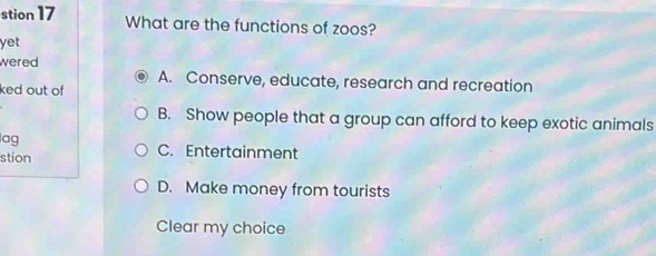 stion 17 What are the functions of zoos?
yet
wered
A. Conserve, educate, research and recreation
ked out of
B. Show people that a group can afford to keep exotic animals
lag C. Entertainment
stion
D. Make money from tourists
Clear my choice