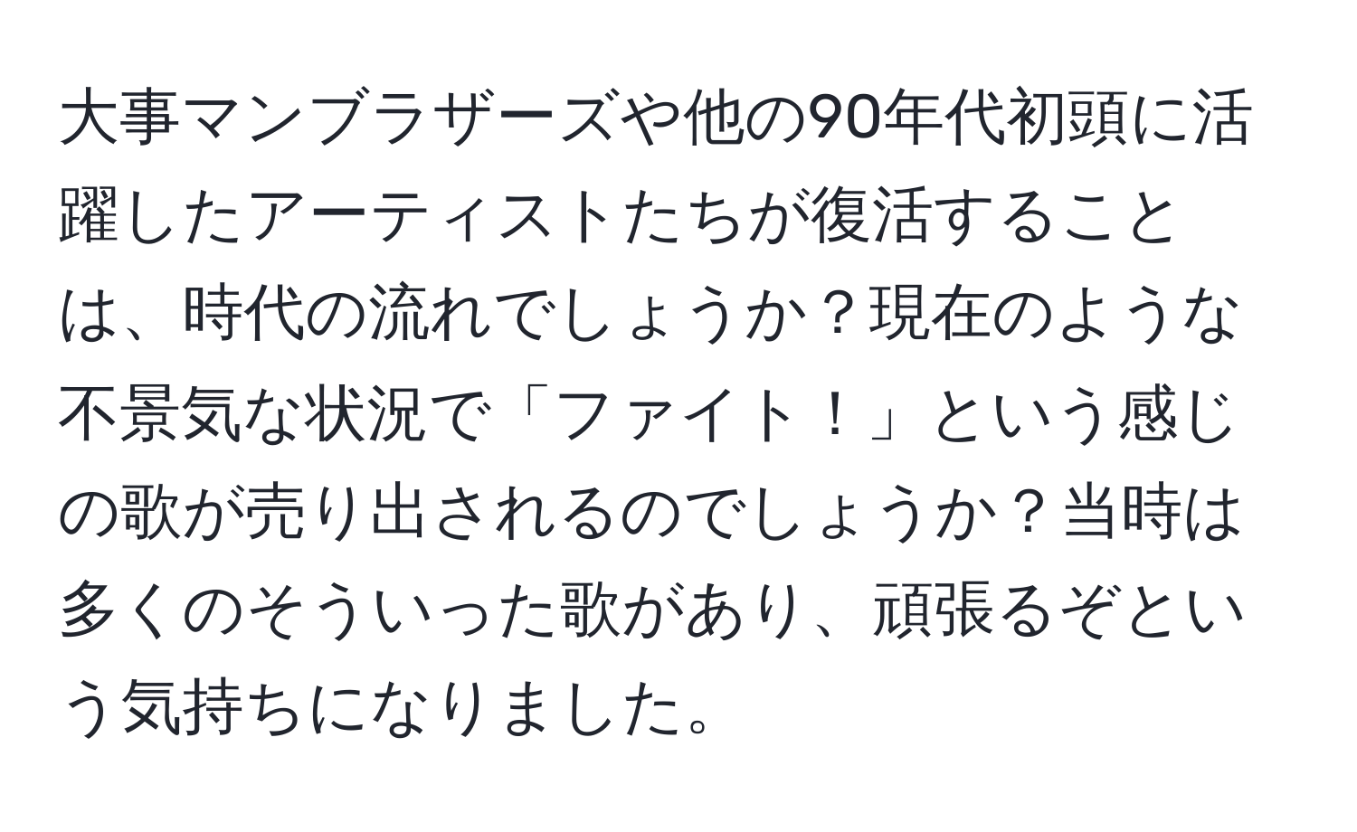 大事マンブラザーズや他の90年代初頭に活躍したアーティストたちが復活することは、時代の流れでしょうか？現在のような不景気な状況で「ファイト！」という感じの歌が売り出されるのでしょうか？当時は多くのそういった歌があり、頑張るぞという気持ちになりました。