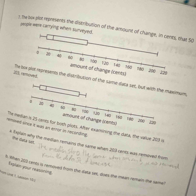 people were carrying when surveyed. 
7. The box plot represents the distribution of the amount that 50
203, r 
The btion of thaximum, 
The ms. After examining the data, the value 203 is 
removes an error in recording. 
the data set. 
a. Explain why the median remains the same when 203 cents was removed from 
Explain your reasoning. 
b. When 203 cents is removed from the data set, does the mean remain the same? 
from Unit 1, Lesson 10.)