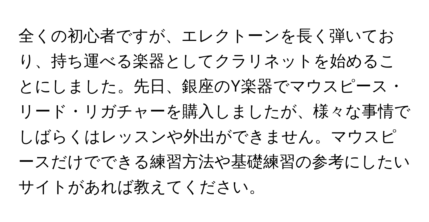 全くの初心者ですが、エレクトーンを長く弾いており、持ち運べる楽器としてクラリネットを始めることにしました。先日、銀座のY楽器でマウスピース・リード・リガチャーを購入しましたが、様々な事情でしばらくはレッスンや外出ができません。マウスピースだけでできる練習方法や基礎練習の参考にしたいサイトがあれば教えてください。