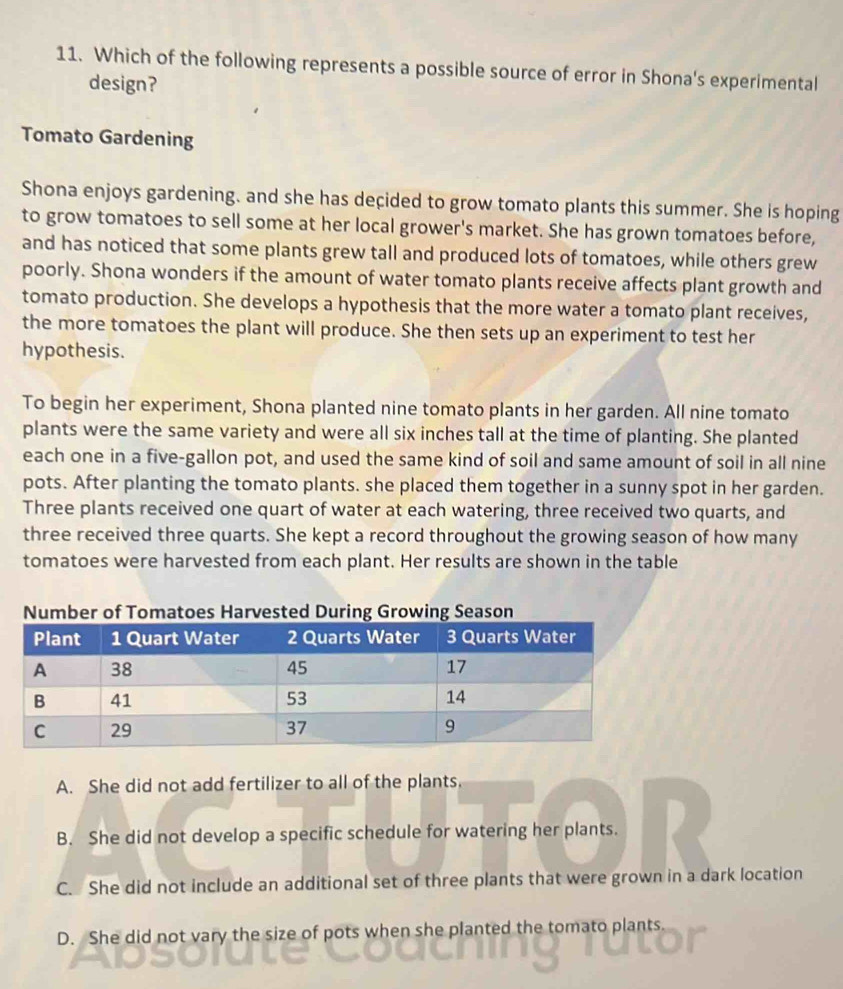 Which of the following represents a possible source of error in Shona's experimental
design?
Tomato Gardening
Shona enjoys gardening. and she has deçided to grow tomato plants this summer. She is hoping
to grow tomatoes to sell some at her local grower's market. She has grown tomatoes before,
and has noticed that some plants grew tall and produced lots of tomatoes, while others grew
poorly. Shona wonders if the amount of water tomato plants receive affects plant growth and
tomato production. She develops a hypothesis that the more water a tomato plant receives,
the more tomatoes the plant will produce. She then sets up an experiment to test her
hypothesis.
To begin her experiment, Shona planted nine tomato plants in her garden. All nine tomato
plants were the same variety and were all six inches tall at the time of planting. She planted
each one in a five-gallon pot, and used the same kind of soil and same amount of soil in all nine
pots. After planting the tomato plants. she placed them together in a sunny spot in her garden.
Three plants received one quart of water at each watering, three received two quarts, and
three received three quarts. She kept a record throughout the growing season of how many
tomatoes were harvested from each plant. Her results are shown in the table
A. She did not add fertilizer to all of the plants.
B. She did not develop a specific schedule for watering her plants.
C. She did not include an additional set of three plants that were grown in a dark location
D. She did not vary the size of pots when she planted the tomato plants.
