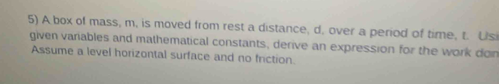 A box of mass, m, is moved from rest a distance, d. over a period of time, t. Us 
given variables and mathematical constants, derive an expression for the work don 
Assume a level horizontal surface and no friction.