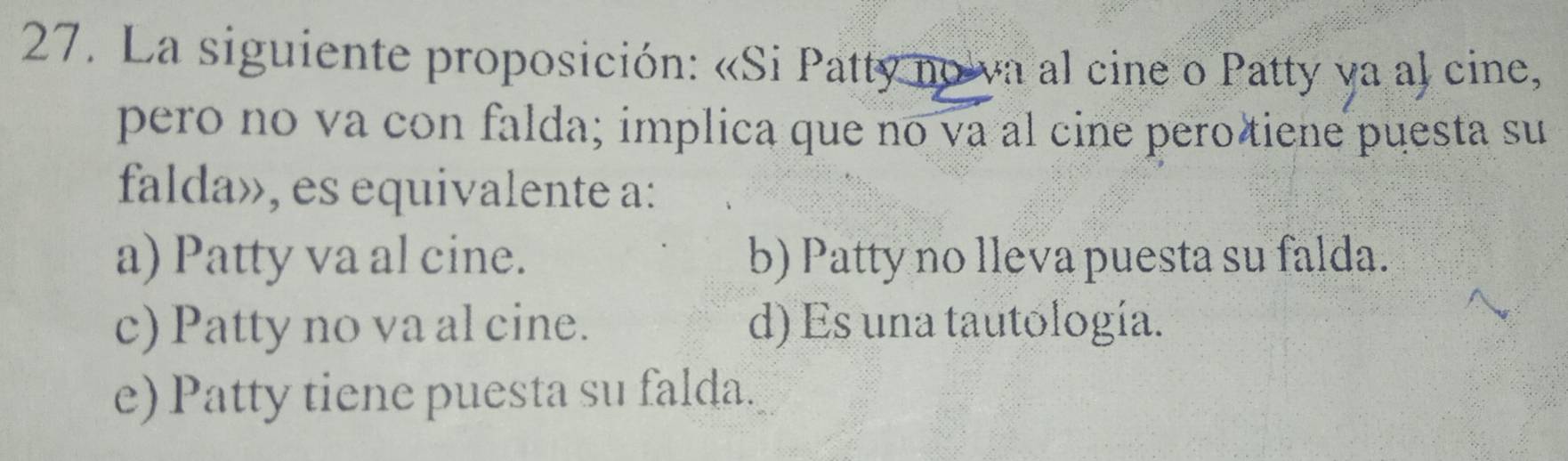 La siguiente proposición: «Si Patty no va al cine o Patty ya al cine,
pero no va con falda; implica que no va al cine pero tiene puesta su
falda», es equivalente a:
a) Patty va al cine. b) Patty no lleva puesta su falda.
c) Patty no va al cine. d) Es una tautología.
e) Patty tiene puesta su falda.