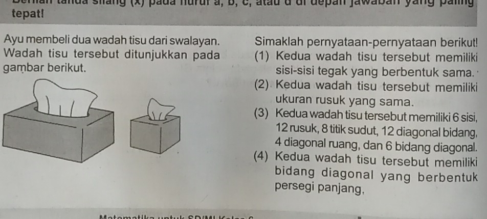 man tanda silang (x) pada hurur a, b, c, atau a al depan jawaban yang paling
tepat!
Ayu membeli dua wadah tisu dari swalayan. Simaklah pernyataan-pernyataan berikut!
Wadah tisu tersebut ditunjukkan pada (1) Kedua wadah tisu tersebut memiliki
gambar berikut. sisi-sisi tegak yang berbentuk sama.
(2) Kedua wadah tisu tersebut memiliki
ukuran rusuk yang sama.
(3) Kedua wadah tisu tersebut memiliki 6 sisi,
12 rusuk, 8 titik sudut, 12 diagonal bidang.
4 diagonal ruang, dan 6 bidang diagonal.
(4) Kedua wadah tisu tersebut memiliki
bidang diagonal yang berbentuk
persegi panjang,