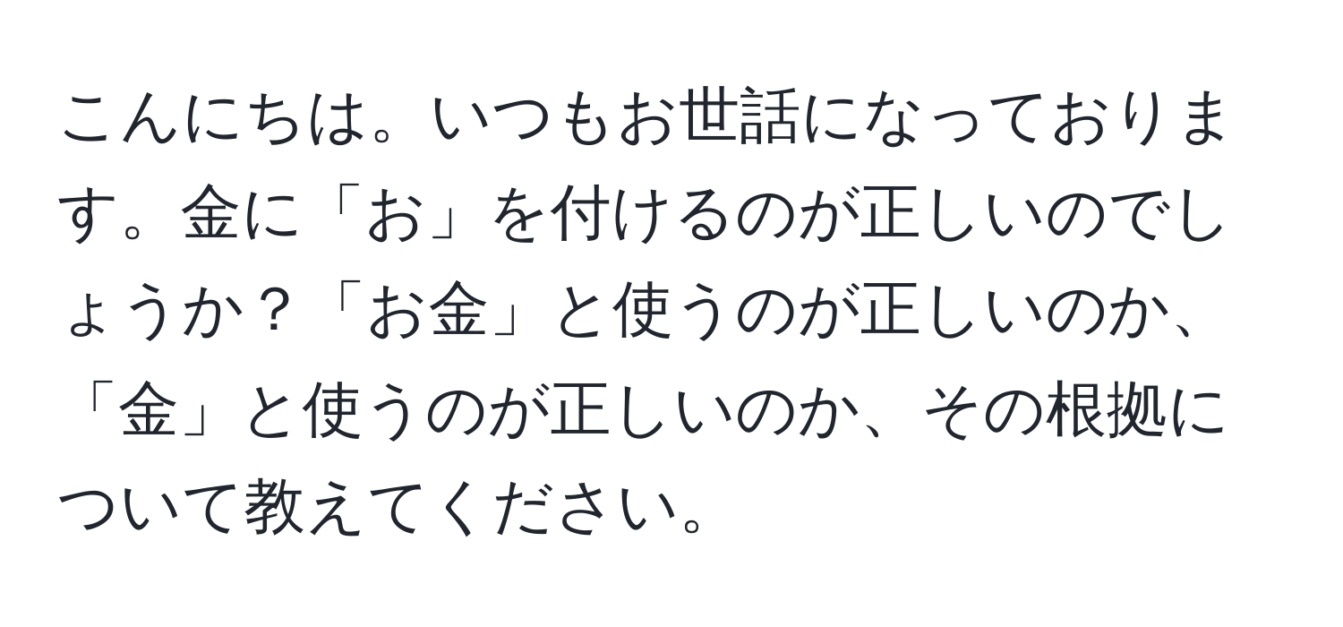 こんにちは。いつもお世話になっております。金に「お」を付けるのが正しいのでしょうか？「お金」と使うのが正しいのか、「金」と使うのが正しいのか、その根拠について教えてください。